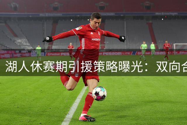 湖人休赛期引援策略曝光：双向合同锁定白魔，锋线补强瞄准三方交易